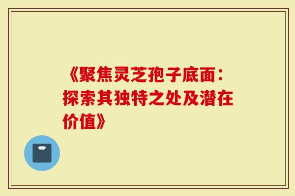 《聚焦灵芝孢子底面：探索其独特之处及潜在价值》