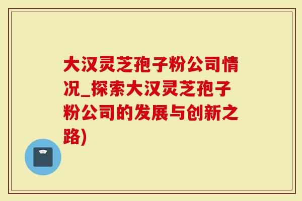 大汉灵芝孢子粉公司情况_探索大汉灵芝孢子粉公司的发展与创新之路)