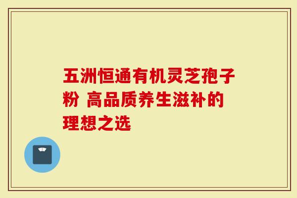 五洲恒通有机灵芝孢子粉 高品质养生滋补的理想之选