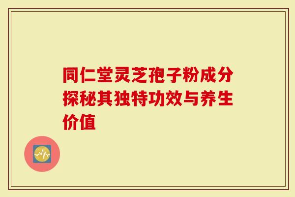 同仁堂灵芝孢子粉成分探秘其独特功效与养生价值