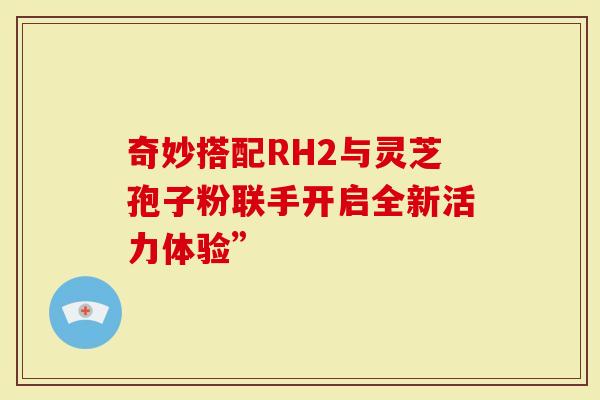 奇妙搭配RH2与灵芝孢子粉联手开启全新活力体验”