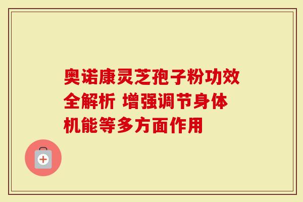 奥诺康灵芝孢子粉功效全解析 增强调节身体机能等多方面作用