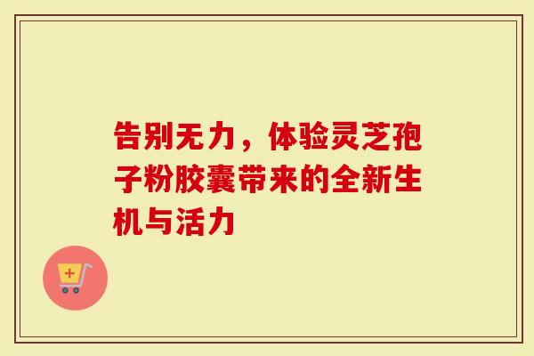 告别无力，体验灵芝孢子粉胶囊带来的全新生机与活力