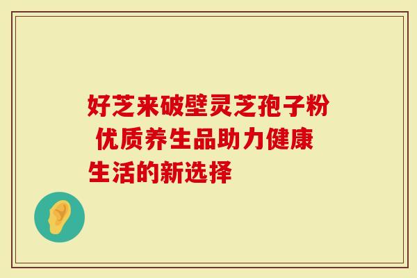 好芝来破壁灵芝孢子粉 优质养生品助力健康生活的新选择
