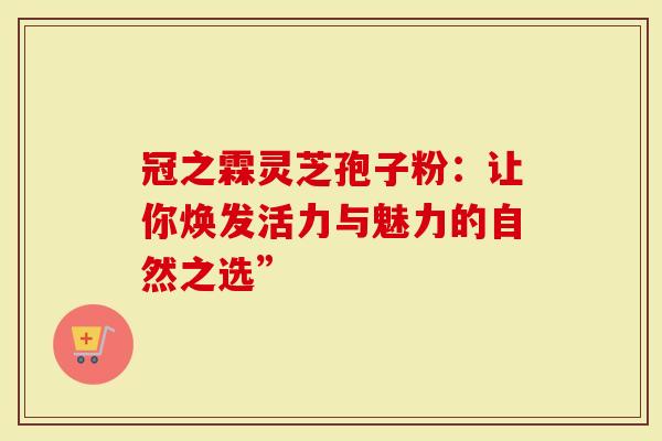 冠之霖灵芝孢子粉:让你焕发活力与魅力的自然之选”-第1张图片-灵芝大师 冠之霖灵芝孢子粉:让你焕发活力与魅力的自然之选”-第1张图片-灵芝大师
