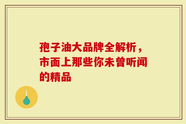 孢子油大品牌全解析，市面上那些你未曾听闻的精品