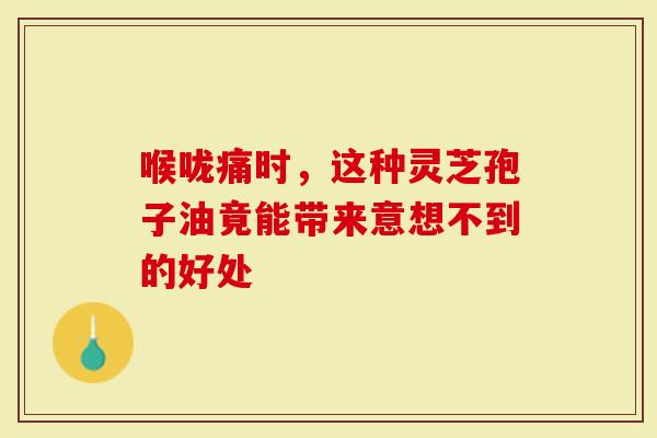 喉咙痛时，这种灵芝孢子油竟能带来意想不到的好处
