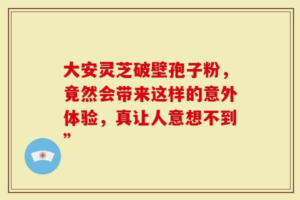 大安灵芝破壁孢子粉，竟然会带来这样的意外体验，真让人意想不到”
