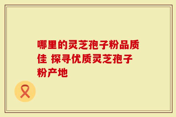 哪里的灵芝孢子粉品质佳 探寻优质灵芝孢子粉产地