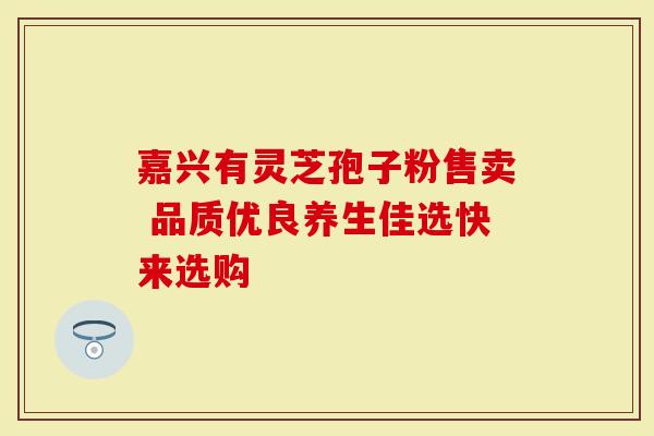 嘉兴有灵芝孢子粉售卖 品质优良养生佳选快来选购