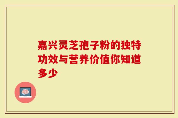 嘉兴灵芝孢子粉的独特功效与营养价值你知道多少