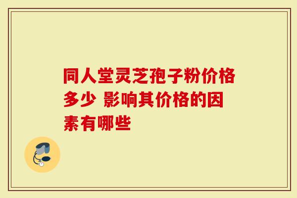 同人堂灵芝孢子粉价格多少 影响其价格的因素有哪些