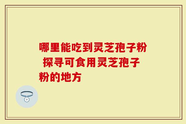 哪里能吃到灵芝孢子粉 探寻可食用灵芝孢子粉的地方
