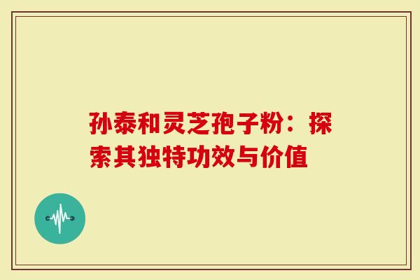 孙泰和灵芝孢子粉：探索其独特功效与价值