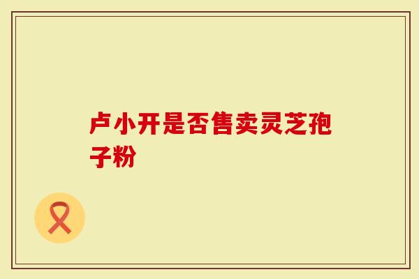 卢小开是否售卖灵芝孢子粉