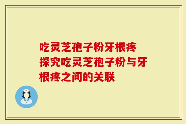 吃灵芝孢子粉牙根疼 探究吃灵芝孢子粉与牙根疼之间的关联