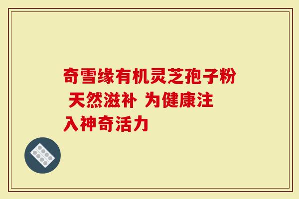 奇雪缘有机灵芝孢子粉 天然滋补 为健康注入神奇活力