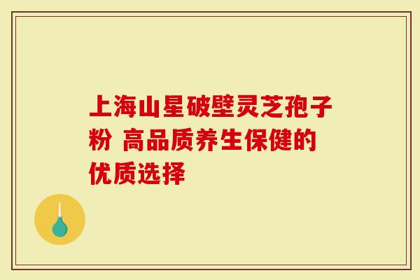 上海山星破壁灵芝孢子粉 高品质养生保健的优质选择