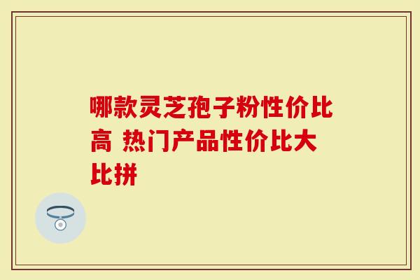 哪款灵芝孢子粉性价比高 热门产品性价比大比拼