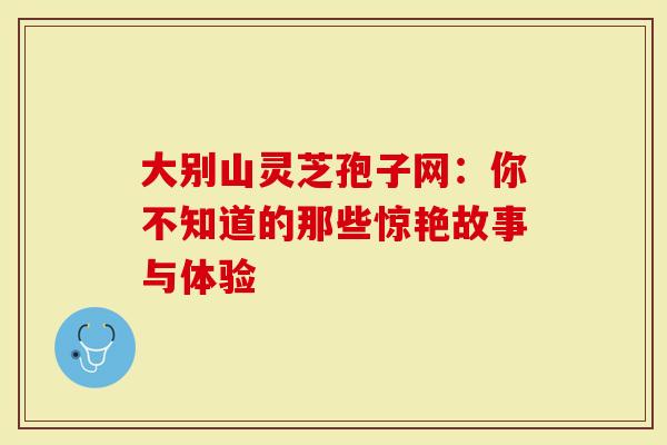 大别山灵芝孢子网:你不知道的那些惊艳故事与体验-第1张图片-灵芝大师 大别山灵芝孢子网:你不知道的那些惊艳故事与体验-第1张图片-灵芝大师