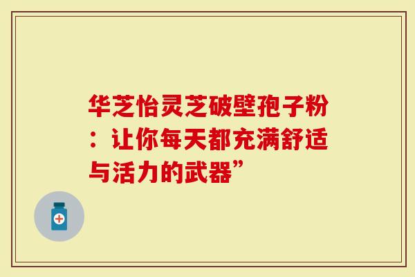 华芝怡灵芝破壁孢子粉：让你每天都充满舒适与活力的武器”