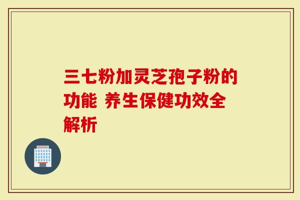 三七粉加灵芝孢子粉的功能 养生保健功效全解析