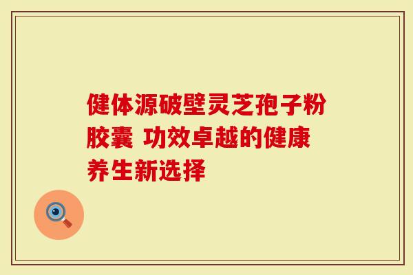 健体源破壁灵芝孢子粉胶囊 功效卓越的健康养生新选择