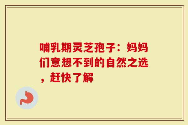 哺乳期灵芝孢子：妈妈们意想不到的自然之选，赶快了解