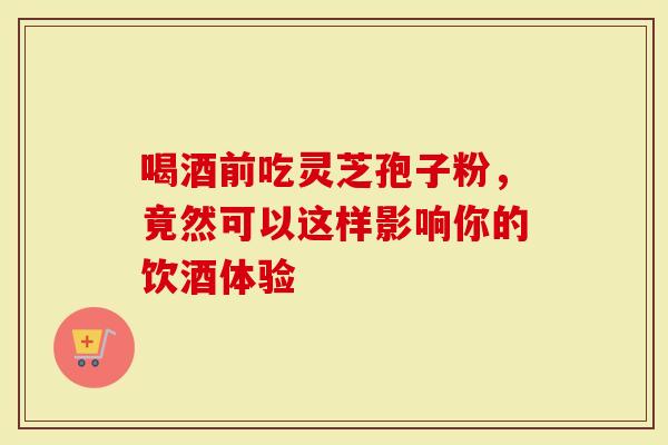 喝酒前吃灵芝孢子粉，竟然可以这样影响你的饮酒体验