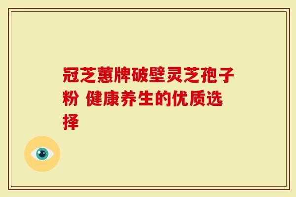 冠芝蕙牌破壁灵芝孢子粉 健康养生的优质选择
