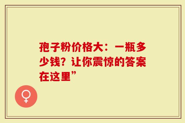 孢子粉价格大：一瓶多少钱？让你震惊的答案在这里”