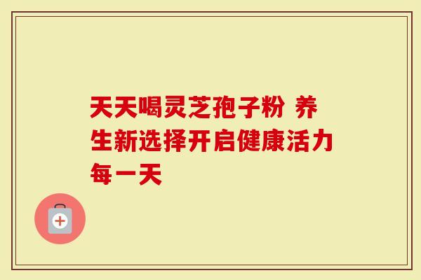 天天喝灵芝孢子粉 养生新选择开启健康活力每一天