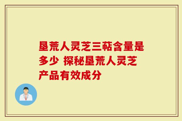 垦荒人灵芝三萜含量是多少 探秘垦荒人灵芝产品有效成分