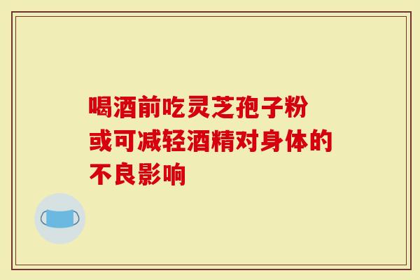 喝酒前吃灵芝孢子粉 或可减轻酒精对身体的不良影响