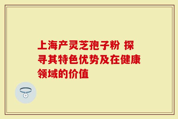 上海产灵芝孢子粉 探寻其特色优势及在健康领域的价值