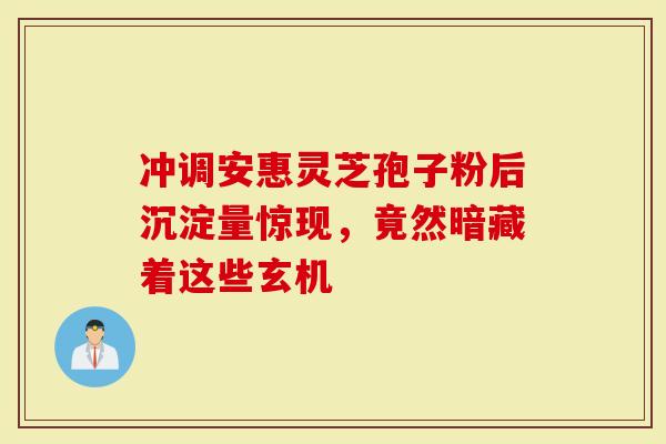 冲调安惠灵芝孢子粉后沉淀量惊现，竟然暗藏着这些玄机