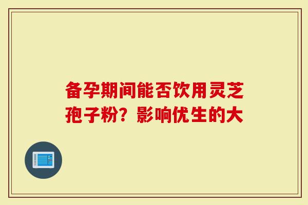 备孕期间能否饮用灵芝孢子粉？影响优生的大