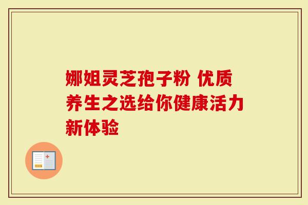 娜姐灵芝孢子粉 优质养生之选给你健康活力新体验-第1张图片-灵芝大师 娜姐灵芝孢子粉 优质养生之选给你健康活力新体验-第1张图片-灵芝大师