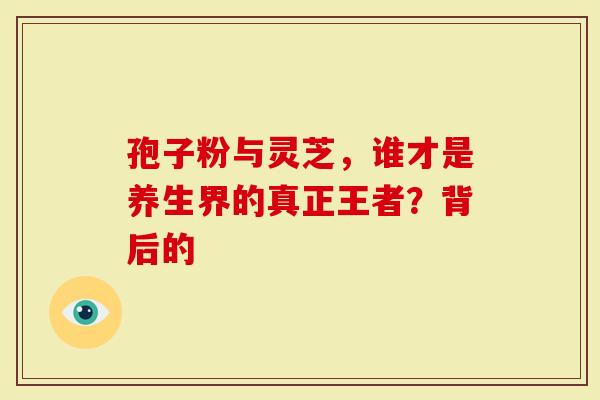 孢子粉与灵芝，谁才是养生界的真正王者？背后的