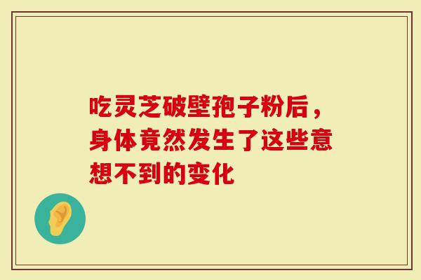 吃灵芝破壁孢子粉后，身体竟然发生了这些意想不到的变化