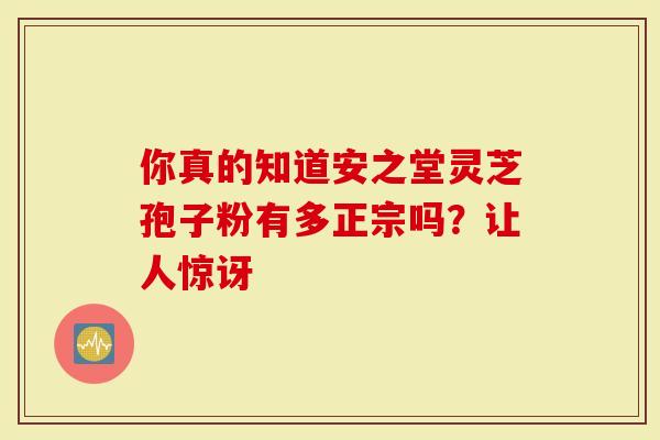 你真的知道安之堂灵芝孢子粉有多正宗吗？让人惊讶