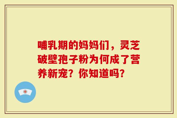 哺乳期的妈妈们，灵芝破壁孢子粉为何成了营养新宠？你知道吗？