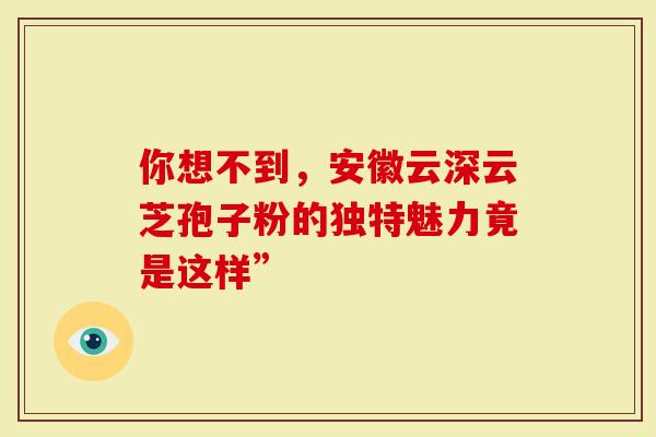 你想不到，安徽云深云芝孢子粉的独特魅力竟是这样”