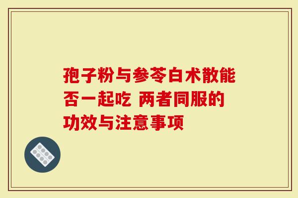 孢子粉与参苓白术散能否一起吃 两者同服的功效与注意事项