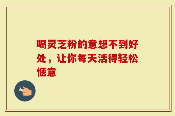 喝灵芝粉的意想不到好处，让你每天活得轻松惬意