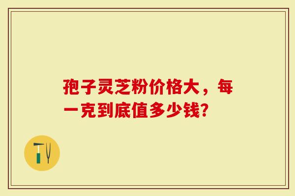 孢子灵芝粉价格大，每一克到底值多少钱？