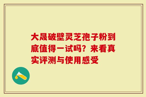 大晟破壁灵芝孢子粉到底值得一试吗？来看真实评测与使用感受