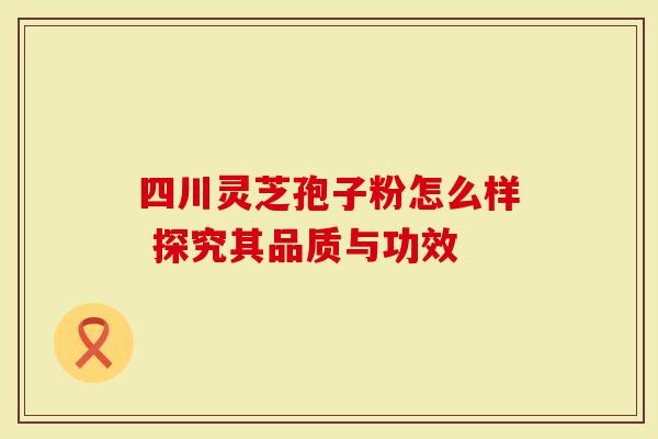 四川灵芝孢子粉怎么样 探究其品质与功效