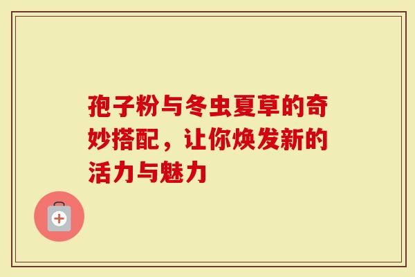 孢子粉与冬虫夏草的奇妙搭配，让你焕发新的活力与魅力