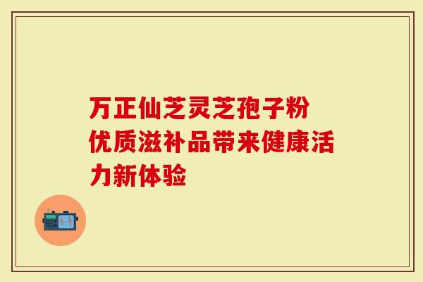 万正仙芝灵芝孢子粉 优质滋补品带来健康活力新体验